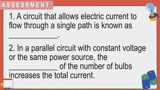 A S S E S S M E N T
1. A circuit that allows electric current to
flow through a single path is known as
____________.
2. In a parallel circuit with constant voltage
or the same power source, the
____________ of the number of bulbs
increases the total current.
 