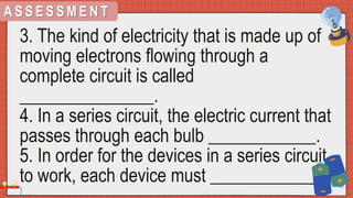 A S S E S S M E N T
3. The kind of electricity that is made up of
moving electrons flowing through a
complete circuit is called
_______________.
4. In a series circuit, the electric current that
passes through each bulb ____________.
5. In order for the devices in a series circuit
to work, each device must ____________.
 