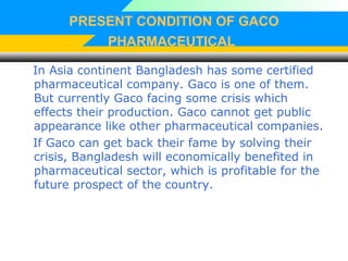 PRESENT CONDITION OF GACO
PHARMACEUTICAL
In Asia continent Bangladesh has some certified
pharmaceutical company. Gaco is one of them.
But currently Gaco facing some crisis which
effects their production. Gaco cannot get public
appearance like other pharmaceutical companies.
If Gaco can get back their fame by solving their
crisis, Bangladesh will economically benefited in
pharmaceutical sector, which is profitable for the
future prospect of the country.
 