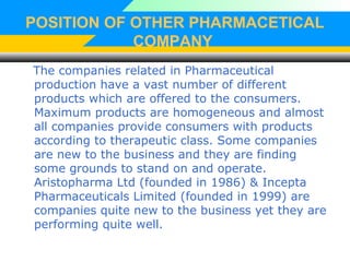 POSITION OF OTHER PHARMACETICAL
COMPANY
The companies related in Pharmaceutical
production have a vast number of different
products which are offered to the consumers.
Maximum products are homogeneous and almost
all companies provide consumers with products
according to therapeutic class. Some companies
are new to the business and they are finding
some grounds to stand on and operate.
Aristopharma Ltd (founded in 1986) & Incepta
Pharmaceuticals Limited (founded in 1999) are
companies quite new to the business yet they are
performing quite well.
 