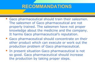 RECOMMANDATIONS
 Gaco pharmaceutical should train their salesmen.
The salesmen of Gaco pharmaceutical are not
properly trained. The salesmen have not proper
knowledge about the medicine and the company.
It harms Gaco pharmaceutical’s reputation.
 Gaco pharmaceutical should concentrate on their
other product which can execute or work out the
production problem of Gaco pharmaceutical.
 In present situation Gaco pharmaceutical is not
so good. Gaco pharmaceutical should increase
the production by taking proper steps.
 