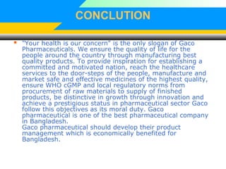CONCLUTION
 "Your health is our concern" is the only slogan of Gaco
Pharmaceuticals. We ensure the quality of life for the
people around the country through manufacturing best
quality products. To provide inspiration for establishing a
committed and motivated nation, reach the healthcare
services to the door-steps of the people, manufacture and
market safe and effective medicines of the highest quality,
ensure WHO cGMP and local regulatory norms from
procurement of raw materials to supply of finished
products, be distinctive in growth through innovation and
achieve a prestigious status in pharmaceutical sector Gaco
follow this objectives as its moral duty. Gaco
pharmaceutical is one of the best pharmaceutical company
in Bangladesh.
Gaco pharmaceutical should develop their product
management which is economically benefited for
Bangladesh.
 