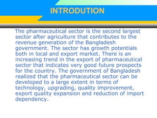 INTRODUTION
The pharmaceutical sector is the second largest
sector after agriculture that contributes to the
revenue generation of the Bangladesh
government. The sector has growth potentials
both in local and export market. There is an
increasing trend in the export of pharmaceutical
sector that indicates very good future prospects
for the country. The government of Bangladesh
realized that the pharmaceutical sector can be
developed to a large extent in terms of
technology, upgrading, quality improvement,
export quality expansion and reduction of import
dependency.
 