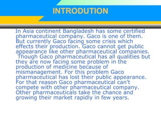INTRODUTION
In Asia continent Bangladesh has some certified
pharmaceutical company. Gaco is one of them.
But currently Gaco facing some crisis which
effects their production. Gaco cannot get public
appearance like other pharmaceutical companies.
Though Gaco pharmaceutical has all qualities but
they are now facing some problem in the
production of medicine because of
mismanagement. For this problem Gaco
pharmaceutical has lost their public appearance.
For that reason Gaco pharmaceutical can’t
compete with other pharmaceutical company.
Other pharmaceuticals take the chance and
growing their market rapidly in few years.
 