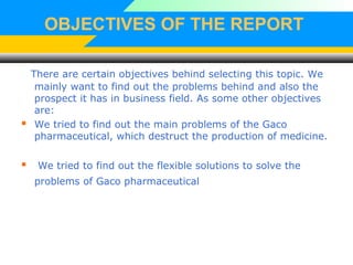 OBJECTIVES OF THE REPORT
There are certain objectives behind selecting this topic. We
mainly want to find out the problems behind and also the
prospect it has in business field. As some other objectives
are:
 We tried to find out the main problems of the Gaco
pharmaceutical, which destruct the production of medicine.
 We tried to find out the flexible solutions to solve the
problems of Gaco pharmaceutical
 