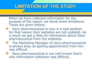 LIMITATION OF THE STUDY
When we have collected information for the
purpose of the report, we faced some limitations.
Those are given bellow:
 Gaco pharmaceutical is now in a bad position
for that reason their websites are not updated. As
a result we got a little bit information about Gaco
pharmaceutical from the websites.
 The Marketing Manager of Gaco pharmaceutical
is always busy so getting appointment from him
was difficult.
 Gaco pharmaceutical is not well known that’s
why information collection was difficult.
 