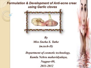 Formulation & Development of Anti-acne cream
             using Garlic cloves




                        By
                Miss Sneha S. Tathe
                    (m.tech-II)

           Department of cosmetic technology,
              Kamla Nehru mahavidyalaya,
                     Nagpur-09,
                     2011-2012
 