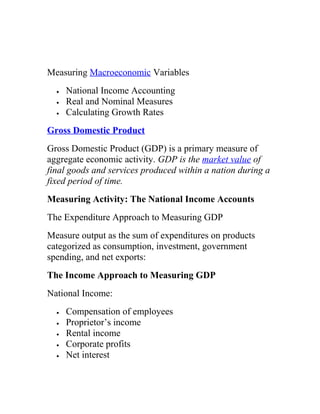 Measuring Macroeconomic Variables
•
•
•

National Income Accounting
Real and Nominal Measures
Calculating Growth Rates

Gross Domestic Product
Gross Domestic Product (GDP) is a primary measure of
aggregate economic activity. GDP is the market value of
final goods and services produced within a nation during a
fixed period of time.
Measuring Activity: The National Income Accounts
The Expenditure Approach to Measuring GDP
Measure output as the sum of expenditures on products
categorized as consumption, investment, government
spending, and net exports:
The Income Approach to Measuring GDP
National Income:
•
•
•
•
•

Compensation of employees
Proprietor’s income
Rental income
Corporate profits
Net interest

 