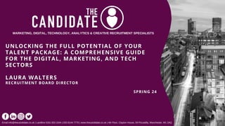 UNLOCKING THE FULL POTENTIAL OF YOUR
UNLOCKING THE FULL POTENTIAL OF YOUR
TALENT PACKAGE: A COMPREHENSIVE GUIDE
TALENT PACKAGE: A COMPREHENSIVE GUIDE
FOR THE DIGITAL, MARKETING, AND TECH
FOR THE DIGITAL, MARKETING, AND TECH
SECTORS
SECTORS
LAURA WALTERS
LAURA WALTERS
RECRUITMENT BOARD DIRECTOR
RECRUITMENT BOARD DIRECTOR
SPRING 24
SPRING 24
MARKETING, DIGITAL, TECHNOLOGY, ANALYTICS & CREATIVE RECRUITMENT SPECIALISTS
Email info@thecandidate.co.uk | Landline 0161 833 1044 | 020 8144 7770 | www.thecandidate.co.uk | 4th Floor, Clayton House, 59 Piccadilly, Manchester, M1 2AQ
 