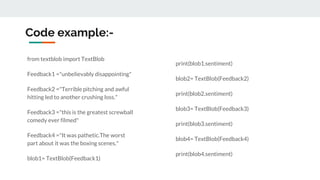 Code example:-
from textblob import TextBlob
Feedback1 ="unbelievably disappointing"
Feedback2 ="Terrible pitching and awful
hitting led to another crushing loss."
Feedback3 ="this is the greatest screwball
comedy ever filmed"
Feedback4 ="It was pathetic.The worst
part about it was the boxing scenes."
blob1= TextBlob(Feedback1)
print(blob1.sentiment)
blob2= TextBlob(Feedback2)
print(blob2.sentiment)
blob3= TextBlob(Feedback3)
print(blob3.sentiment)
blob4= TextBlob(Feedback4)
print(blob4.sentiment)
 