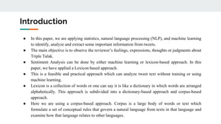 Introduction
● In this paper, we are applying statistics, natural language processing (NLP), and machine learning
to identify, analyze and extract some important information from tweets.
● The main objective is to observe the reviewer’s feelings, expressions, thoughts or judgments about
Triple Talak.
● Sentiment Analysis can be done by either machine learning or lexicon-based approach. In this
paper, we have applied a Lexicon based approach.
● This is a feasible and practical approach which can analyze tweet text without training or using
machine learning.
● Lexicon is a collection of words or one can say it is like a dictionary in which words are arranged
alphabetically. This approach is subdivided into a dictionary-based approach and corpus-based
approach.
● Here we are using a corpus-based approach. Corpus is a large body of words or text which
formulate a set of conceptual rules that govern a natural language from texts in that language and
examine how that language relates to other languages.
 