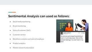 Sentimental Analysis can used as follows:
● Social media monitoring
● Brand monitoring
● Voice of customer (VoC)
● Customer service
● Workforce analytics and voice of employee
● Product analytics
● Market research and analysis
 
