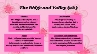 The Ridge and Valley (s2 )
Facts
climate Agriculture
Economic Contributions
The Ridge and valley in has a
humid subtropical climate
with hot, humid summers and
mostly mild winter, with
moderate rainfall.
The Ridge and valley is
known for producing dairy
cattle, beef cattle, corn,
soybeans,cotto, and timber.
-This region is known as the “carpet
capital of the world”
-Before today’s technology, it was a
nearly unpassable barrier to European
settlers.
The Ridge and valley’s economic
contributions include textiles and
carpets, mining, and the crops that
this region produces.
 