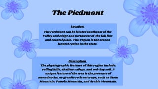 The Piedmont can be located southeast of the
Valley and Ridge and northwest of the fall line
and coastal plain. This region is the second
largest region in the state.
The physiographic features of this region include:
rolling hills, shallow valleys, and red clay soil. A
unique feature of the area is the presence of
monadnocks, or granite rock outcrops, such as Stone
Mountain, Panola Mountain, and Arabia Mountain.
The Piedmont
Location
Description
 