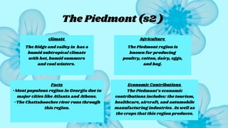 The Piedmont (s2 )
Facts
climate Agriculture
Economic Contributions
The Ridge and valley in has a
humid subtropical climate
with hot, humid summers
and cool winters.
The Piedmont region is
known for producing
poultry, cotton, dairy, eggs,
and hog.
-Most populous region in Georgia due to
major cities like Atlanta and Athens.
-The Chattahoochee river runs through
this region.
The Piedmont’s economic
contributions includes: the tourism,
healthcare, aircraft, and automobile
manufacturing industries. As well as
the crops that this region produces.
 
