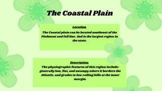 The Coastal plain can be located southeast of the
Piedmont and fall line. And is the largest region in
the state.
The physiographic features of this region include:
generally low, flat, and swampy where it borders the
Atlantic, and grades to low rolling hills at the inner
margin.
The Coastal Plain
Location
Description
 