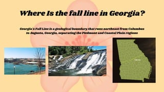 Where Is the fall line in Georgia?
Georgia's Fall Line is a geological boundary that runs northeast from Columbus
to Augusta, Georgia, separating the Piedmont and Coastal Plain regions
 