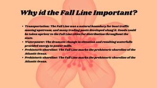 Why id the Fall Line Important?
Transportation: The Fall Line was a natural boundary for boat traffic
moving upstream, and many trading posts developed along it. Goods could
be taken upriver to the Fall Line cities for distribution throughout the
state.
Waterpower: The dramatic change in elevation and resulting waterfalls
provided energy to power mills.
Prehistoric shoreline: The Fall Line marks the prehistoric shoreline of the
Atlantic Ocean.
Prehistoric shoreline: The Fall Line marks the prehistoric shoreline of the
Atlantic Ocean.
 