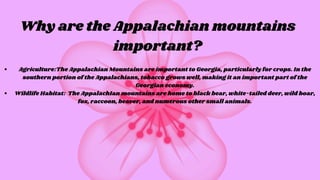 Why are the Appalachian mountains
important?
Agriculture:The Appalachian Mountains are important to Georgia, particularly for crops. In the
southern portion of the Appalachians, tobacco grows well, making it an important part of the
Georgian economy.
Wildlife Habitat: The AppalachIan mountains are home to black bear, white-tailed deer, wild boar,
fox, raccoon, beaver, and numerous other small animals.
 