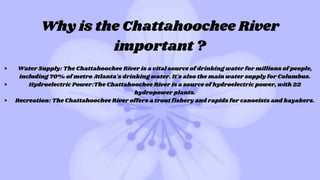 Why is the Chattahoochee River
important ?
Water Supply: The Chattahoochee River is a vital source of drinking water for millions of people,
including 70% of metro Atlanta's drinking water. It's also the main water supply for Columbus.
Hydroelectric Power:The Chattahoochee River is a source of hydroelectric power, with 22
hydropower plants.
Recreation: The Chattahoochee River offers a trout fishery and rapids for canoeists and kayakers.
 