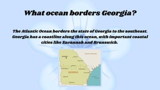 The Atlantic Ocean borders the state of Georgia to the southeast.
Georgia has a coastline along this ocean, with important coastal
cities like Savannah and Brunswick.
What ocean borders Georgia?
 