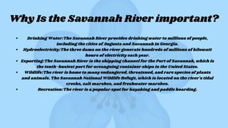 Why Is the Savannah River important?
Drinking Water:The Savannah River provides drinking water to millions of people,
including the cities of Augusta and Savannah in Georgia.
Hydroelectricity:The three dams on the river generate hundreds of millions of kilowatt
hours of electricity each year.
Exporting:The Savannah River is the shipping channel for the Port of Savannah, which is
the tenth-busiest port for oceangoing container ships in the United States.
Wildlife:The river is home to many endangered, threatened, and rare species of plants
and animals. The Savannah National Wildlife Refuge, which is located on the river's tidal
creeks, salt marshes, and freshwater marshes.
Recreation:The river is a popular spot for kayaking and paddle boarding.
 