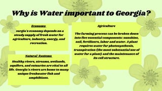 The farming process can be broken down
into five essential components: sunshine,
soil, fertilizers, labor and water. A plant
requires water for photosynthesis,
transpiration (the most substantial use of
water for a plant) and the maintenance of
its cell structure.
Georgia's economy depends on a
steady supply of fresh water for
agriculture, industry, energy, and
recreation.
Healthy rivers, streams, wetlands,
aquifers, and estuaries are vital to all
life. Georgia's rivers are home to many
unique freshwater fish and
amphibians.
Why is Water important to Georgia?
Economy
Natural Systems
Agriculture
 