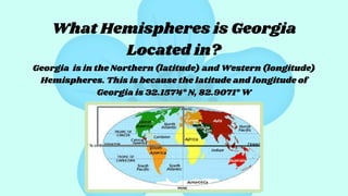 What Hemispheres is Georgia
Located in?
Georgia is in the Northern (latitude) and Western (longitude)
Hemispheres. This is because the latitude and longitude of
Georgia is 32.1574° N, 82.9071° W
 