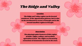 The Ridge and Valley region can be located
southeast of the Appalachian plateau, but is also
in the northwestern corner of Georgia and is the
second smallest region in Georgia.
The physiographic features of this region
include: ridges, valleys, and excellent
agricultural land. The ridges are formed by
extensions of mountains located in the state.
The Ridge and Valley
Location
Description
 