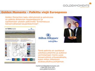 Golden Moments - Palkittu viejä Euroopassa
Golden Momentsin laatu elämyksissä ja palveluissa
on palkittu Britannian kaupankäynnin ja
sijoittamisen yksikön palkinnolla ”Erinomaisuus
kansainvälisessä kaupankäynnissä”.
Tämä palkinto on osoittanut
uskottavuuttamme ja auttanut
varmistamaan monia uusia
kansainvälisiä yritysasiakkaita,
kuten Hilton HHonorsin
asiakasuskollisuusohjelman.
markkinointi@goldenmoments.com
+358 (0)9 2316 3337
www.goldenmoments.fi
 