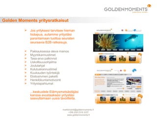 Golden Moments yritysratkaisut
 Jos yrityksesi tarvitsee hieman
lisäapua, autamme yritystäsi
parantamaan tuottoa seuraten
seuraavia B2B ratkaisuja.
 Pakkauksessa oleva mainos
 Myyntikannustimet
 Tasa-arvo palkinnot
 Uskollisuusohjelma
 Joululahjat
 Kulutuskannustimet
 Kuukauden työntekijä
 Ekslusiivinen paketti
 Henkilökuntamotivointi
 Yritystapahtumat
...keskustele Elämysmetsästäjäsi
kanssa avustaaksesi yritystäsi
saavuttamaan uusia tavoitteita.
markkinointi@goldenmoments.fi
+358 (0)9 2316 3337
www.goldenmoments.fi
 
