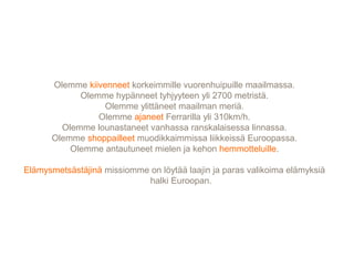 Olemme kiivenneet korkeimmille vuorenhuipuille maailmassa.
Olemme hypänneet tyhjyyteen yli 2700 metristä.
Olemme ylittäneet maailman meriä.
Olemme ajaneet Ferrarilla yli 310km/h.
Olemme lounastaneet vanhassa ranskalaisessa linnassa.
Olemme shoppailleet muodikkaimmissa liikkeissä Euroopassa.
Olemme antautuneet mielen ja kehon hemmotteluille.
Elämysmetsästäjinä missiomme on löytää laajin ja paras valikoima elämyksiä
halki Euroopan.
 