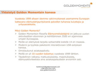 Yhteistyö Golden Momentsin kanssa
Vuodesta 1999 alkaen olemme vakiinnuttaneet asemamme Euroopan
kattavana elämyslahjayrityksenä palvellen tuhansia kuluttajia ja
yritysasiakkaita.
Miksi Golden Moments?
 Golden Momentsin filosofia Elämysmetsästäjinä on jatkuva uusien
aktiviteettien etsiminen ja kehittäminen 3500 eri sijainnissa
ympäri Eurooppaa.
 Meillä on elämyksiä tarjolla seitsemällä kielellä 14 eri maassa.
 Moderni ja tyylikäs paketointi interaktiivisen USB esityksen
kanssa.
 Omistautunut asiakaspalvelu
 Meillä on yli 10 vuoden kokemus vuodesta 1999 lähtien.
 Täydellinen ratkaisu matkustuksesta, majoituksesta,
elämysaktiviteetista aina asiakaspalautteen arviointiin asti.
markkinointi@goldenmoments.com
+358 (0)9 2316 3337
www.goldenmoments.fi
 