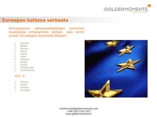 Euroopan kattava verkosto
 Itävalta
 Belgia
 Ranska
 Saksa
 Irlanti
 Italia
 Espanja
 Ruotsi
 Sveitsi
 Alankomaat
 Iso-Britannia
2011 
 Tanska
 Suomi
 Kreikka
 Portugali
Omistautunut elämysmetsästäjien tiimimme
muodostaa yrityksemme pohjan, joka toimii
ympäri Eurooppaa Suomesta Italiaan.
markkinointi@goldenmoments.com
+358 (0)9 2316 3337
www.goldenmoments.fi
 