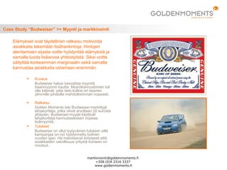 Case Study “Budweiser” >> Myynti ja markkinointi
 Kuvaus
Budweiser halusi kasvattaa myyntiä
baarimyynnin kautta. Myyntikannustimien tuli
olla kätevät, jotta tieto kulkisi eri baarien
ylimmille johdoille mahdollisimman nopeasti.
 Ratkaisu
Golden Moments teki Budweiser-merkittyjä
lahjakortteja, jotka olivat arvoltaan 20 eurosta
ylöspäin. Budweiser-myyjät käyttivät
lahjakortteja kannustaakseen nopeaa
lisämyyntiä.
 Tulokset
Budweiser on ollut tyytyväinen tuloksiin sillä
kampanjaa on nyt hyödynnetty kolmen
vuoden ajan. He mainitsevat erityisesti että
asiakkaiden uskollisuus yritystä kohtaan on
noussut.
Elämykset ovat täydellinen ratkaisu motivoida
asiakkaita tekemään lisähankintoja. Hintojen
alentamisen sijasta voitte hyödyntää elämyksiä ja
samalla luoda lisäarvoa yhteistyöstä. Siksi voitte
säilyttää korkeamman marginaalin sekä samalla
kannustaa asiakkaita ostamaan enemmän.
markkinointi@goldenmoments.fi
+358 (0)9 2316 3337
www.goldenmoments.fi
 