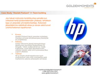 Case Study “Hewlett Packard” >> Team building
 Kuvaus
Hewlett Packard halusi parantaa suhteitaan
Oracleen ja luoda tehokkaampaa yhteistyötä
eri projekteissa.
 Ratkaisu
Golden Moments järjesti kolmepäiväisen
tapahtuman kauniiissa Reykjavikissa 30
hengelle. Tähän sisältyivät lennot, hotelli,
kuljetukset, ruoat sekä aktiviteetit kuten
valaiden katselu sekä uinti kuuluisassa Blue
Lagoon altaassa.
 Tulokset
HP ja Oracle pitivät tapahtumaa hyvin
orhanisoituna, joka nosti motivaatiota sekä
myöhemmin paransi yhteistyötä ryhmässä.
Jos haluat motivoida henkilökuntaa samalla kun
rohkaiset heitä työskentelemään yhdessä, tehokkain
tapa on järjestää ryhmäaktiviteetteja. Kokeneet
järjestäjämme säästävät aikaa ja vaivaa sekä luovat
unohtumattoman tapahtuman.
markkinointi@goldenmoments.fi
+358 (0)9 2316 3337
www.goldenmoments.fi
 