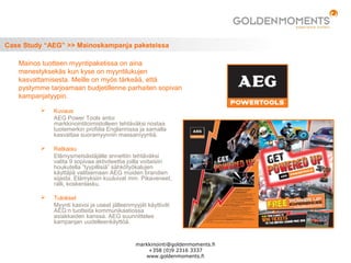 Case Study “AEG” >> Mainoskampanja paketeissa
 Kuvaus
AEG Power Tools antoi
markkinointitoimistolleen tehtäväksi nostaa
tuotemerkin profiilia Englannissa ja samalla
kasvattaa suoramyynnin massamyyntiä.
 Ratkaisu
Elämysmetsästäjälle annettiin tehtäväksi
valita 9 sopivaa aktiviteettia joilla voitaisiin
houkutella ”tyypillisiä” sähkötyökalujen
käyttäjiä valitsemaan AEG muiden brandien
sijasta. Elämyksiin kuuluivat mm. Pikaveneet,
ralli, koskenlasku.
 Tulokset
Myynti kasvoi ja useat jälleenmyyjät käyttivät
AEG:n tuotteita kommunikaatiossa
asiakkaiden kanssa. AEG suunnittelee
kampanjan uudelleenkäyttöä.
Mainos tuotteen myyntipaketissa on aina
menestyksekäs kun kyse on myyntilukujen
kasvattamisesta. Meille on myös tärkeää, että
pystymme tarjoamaan budjetillenne parhaiten sopivan
kampanjatyypin.
markkinointi@goldenmoments.fi
+358 (0)9 2316 3337
www.goldenmoments.fi
 