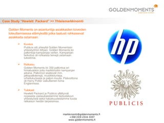 Case Study “Hewlett Packard” >> Yhteismarkkinointi
 Kuvaus
Publicis otti yhteyttä Golden Momentsiin
yhteistyöhön liittyen. Golden Moments loi
palkintoja kampanjaa varten. Kampanjan
tarkoitus oli rohkaista teinejä ostamaan
tulostimia.
 Ratkaisu
Golden Moments loi 350 palkintoa eri
hintaluokkiin joita markkinoitiin kampanjan
aikana. Palkinnot sisälsivät mm.
jalkapalloleirejä, musiikkitunteja,
urheilukursseja ja paljon muuta. Päävoittona
oli Harry Potter vaikutteinen loma
Englannissa.
 Tulokset
Hewlett Packard ja Publicis yllättyivät
nopeasta vastauksestamme tiedusteluun
yhteistyöstä sekä halukkuudestamme luoda
ratkaisun heidän tarpeisiinsa.
Golden Moments on asiantuntija asiakkaiden toiveiden
toteuttamisessa elämyksillä jotka taatusti rohkaisevat
asiakkaita ostamaan.
markkinointi@goldenmoments.fi
+358 (0)9 2316 3337
www.goldenmoments.fi
 