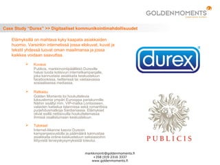 Case Study “Durex” >> Digitaaliset kommunikointimahdollisuudet
 Kuvaus
Publicis, markkinointipäällikkö Durexille
halusi luoda kotisivun internetkampanjalle,
joka kannustaisi asiakkaita keskusteluun
facebookissa, twitterissä tai vastaavassa
sosiaalisessa mediassa.
 Ratkaisu
Golden Moments loi houkuttelevia
luksuslomia ympäri Eurooppa pariskunnille.
Näihin sisältyi mm. VIP-matka Lontooseen,
valaiden katselua Islannissa sekä romanttisia
purjehdusmatkoja Sardianiassa. Elämykset
olivat esillä nettisivuilla houkuttelemassa
ihmisiä osallistumaan keskusteluun.
 Tulokset
Internet-liikenne kasvoi Durexin
kampanjasivustolla ja päämäärä kannustaa
asiakkaita online-keskusteluun seksiasioihin
liittyvistä terveyskysymyksistä toteutui.
Elämyksillä on mahtava kyky kaapata asiakkaiden
huomio. Varsinkin internetissä jossa elokuvat, kuvat ja
tekstit yhdessä luovat oman maailmansa ja jossa
kaikkea voidaan saavuttaa.
markkinointi@goldenmoments.fi
+358 (0)9 2316 3337
www.goldenmoments.fi
 