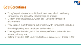 Go’s Goroutines
● Today's applications use multiple microservices which needs easy
concurrency and scalability with increase no of cores
● Modern prog lang (like Java,Python etc) - 90’s single threaded
environment
● They support multi-threading but problems with concurrent execution,
threading-locking, race conditions and deadlocks
● Creating new thread in Java is not memory efficient, 1 thread = 1mb
memory of heap size
● Golang created in 2009 under multiple core processors. 1 thread = 2Kb
 