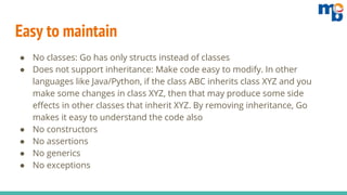 Easy to maintain
● No classes: Go has only structs instead of classes
● Does not support inheritance: Make code easy to modify. In other
languages like Java/Python, if the class ABC inherits class XYZ and you
make some changes in class XYZ, then that may produce some side
effects in other classes that inherit XYZ. By removing inheritance, Go
makes it easy to understand the code also
● No constructors
● No assertions
● No generics
● No exceptions
 