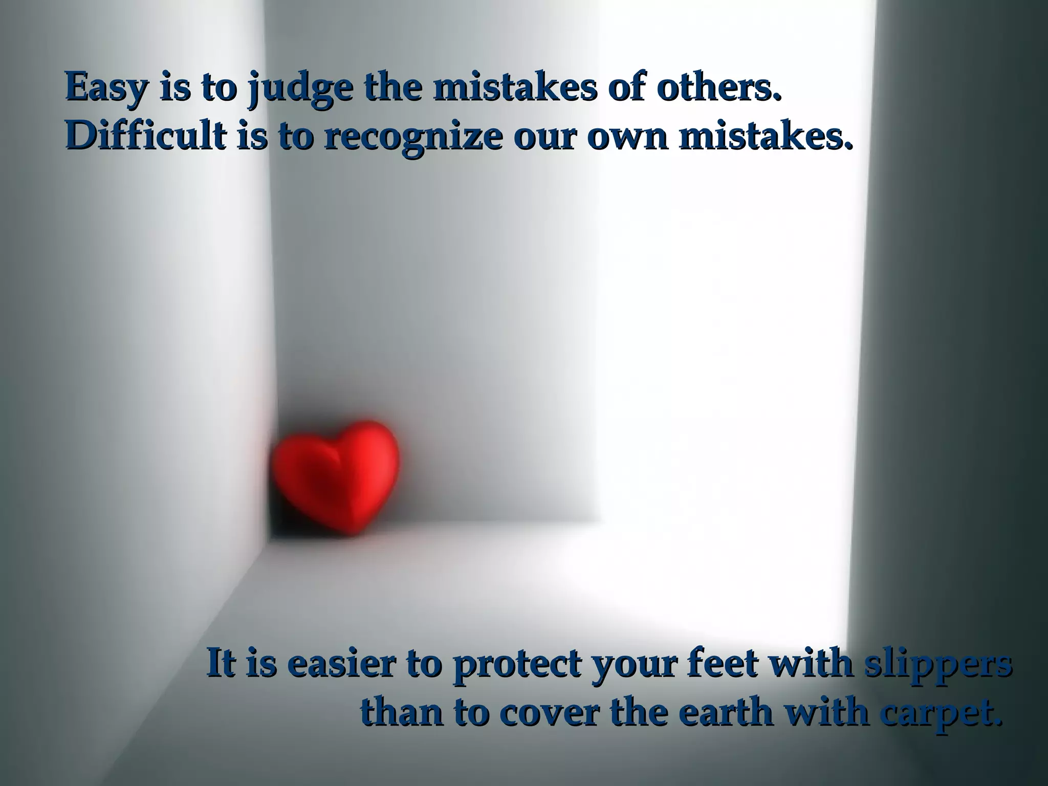 Easy is to judge the mistakes of others.Easy is to judge the mistakes of others.
Difficult is to recognize our own mistakes.Difficult is to recognize our own mistakes.
It is easier to protect your feet with slippersIt is easier to protect your feet with slippers
than to cover the earth with carpet.than to cover the earth with carpet.
 