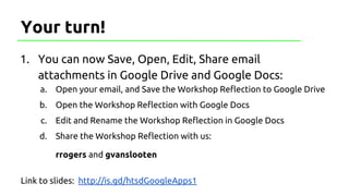 1. You can now Save, Open, Edit, Share email
attachments in Google Drive and Google Docs:
a. Open your email, and Save the Workshop Reflection to Google Drive
b. Open the Workshop Reflection with Google Docs
c. Edit and Rename the Workshop Reflection in Google Docs
d. Share the Workshop Reflection with us:
rrogers and gvanslooten
Link to slides: http://is.gd/htsdGoogleApps1
Your turn!
 