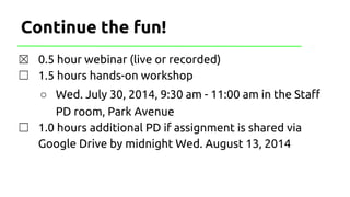 Continue the fun!
☒ 0.5 hour webinar (live or recorded)
☐ 1.5 hours hands-on workshop
○ Wed. July 30, 2014, 9:30 am - 11:00 am in the Staff
PD room, Park Avenue
☐ 1.0 hours additional PD if assignment is shared via
Google Drive by midnight Wed. August 13, 2014
 