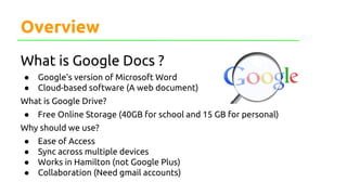 Overview
What is Google Docs ?
● Google’s version of Microsoft Word
● Cloud-based software (A web document)
What is Google Drive?
● Free Online Storage (40GB for school and 15 GB for personal)
Why should we use?
● Ease of Access
● Sync across multiple devices
● Works in Hamilton (not Google Plus)
● Collaboration (Need gmail accounts)
 