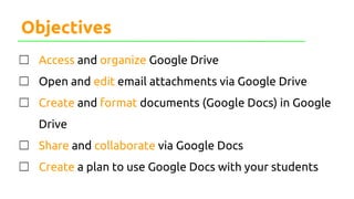 Objectives
☐ Access and organize Google Drive
☐ Open and edit email attachments via Google Drive
☐ Create and format documents (Google Docs) in Google
Drive
☐ Share and collaborate via Google Docs
☐ Create a plan to use Google Docs with your students
 