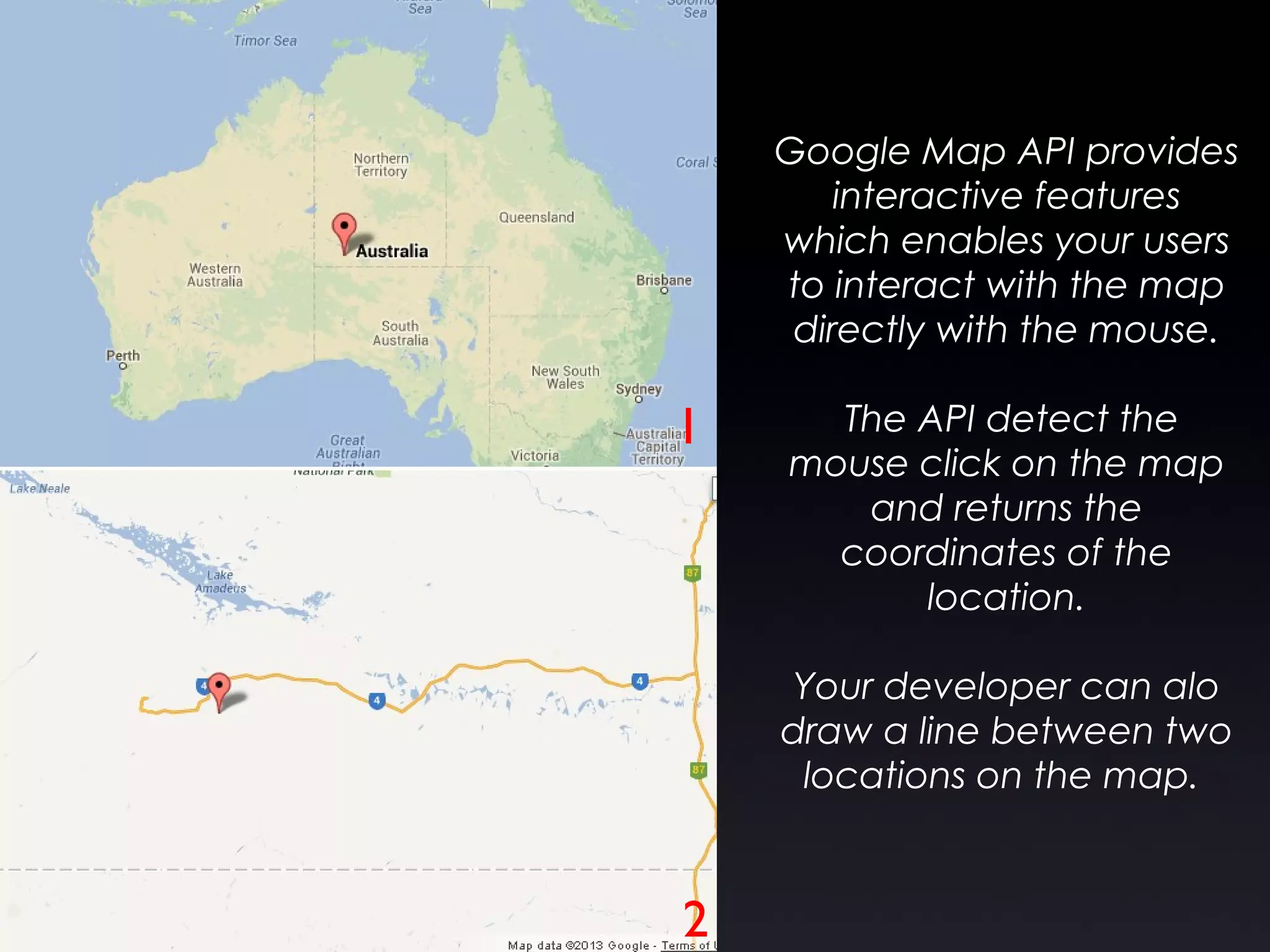 Google Map API provides
interactive features
which enables your users
to interact with the map
directly with the mouse.
The API detect the
mouse click on the map
and returns the
coordinates of the
location.
Your developer can alo
draw a line between two
locations on the map.
1
2
 