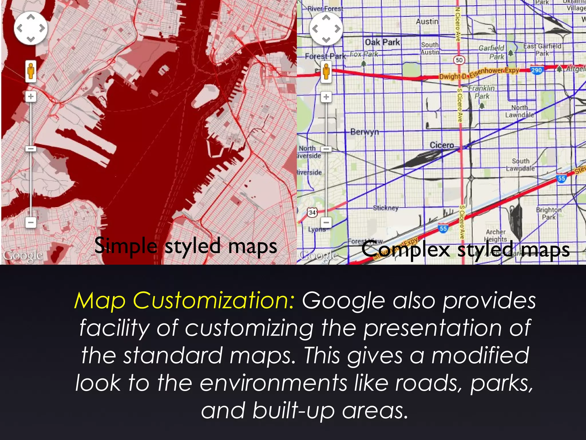 Map Customization: Google also provides
facility of customizing the presentation of
the standard maps. This gives a modified
look to the environments like roads, parks,
and built-up areas.
Simple styled maps Complex styled maps
 