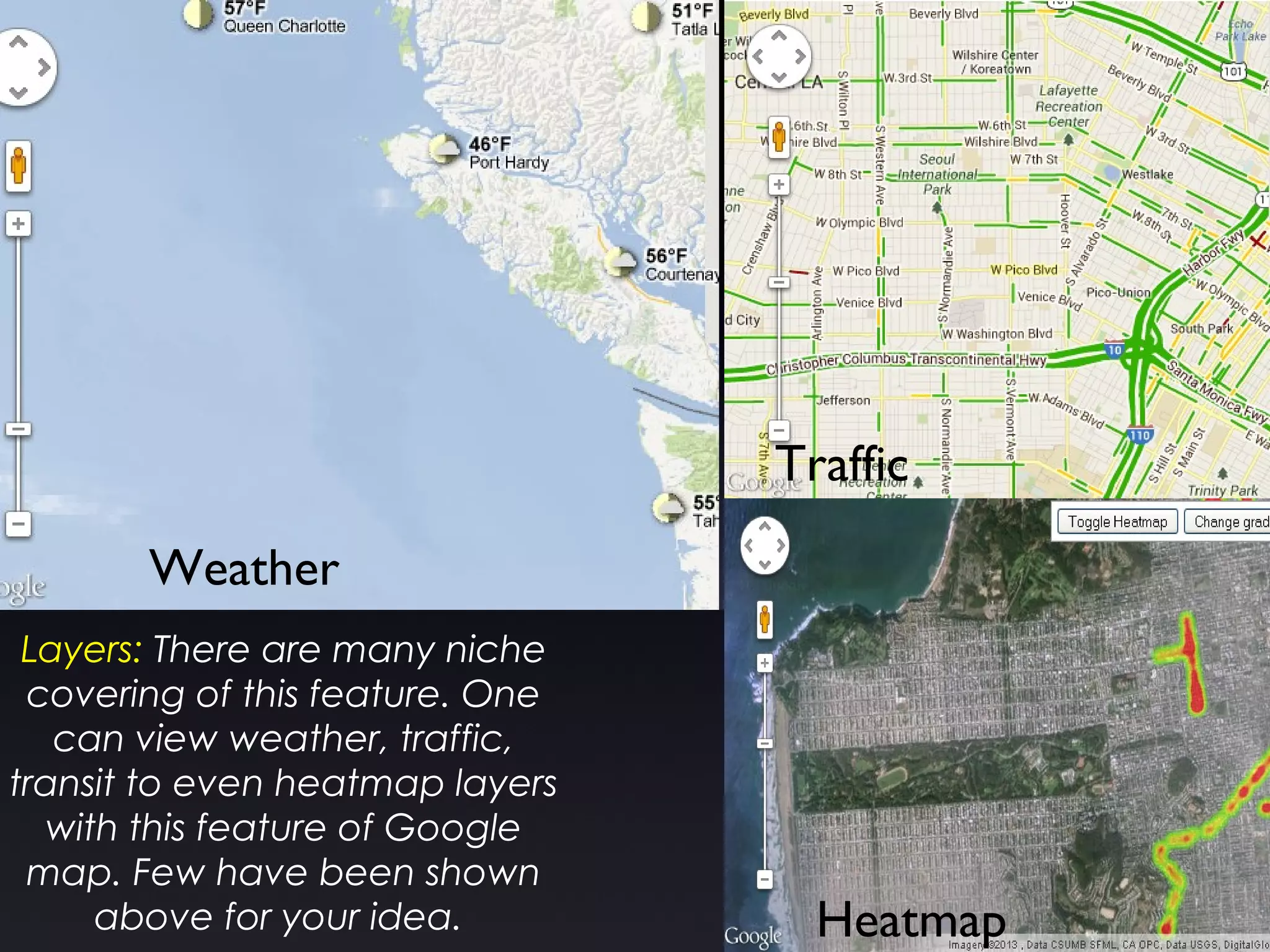 Layers: There are many niche
covering of this feature. One
can view weather, traffic,
transit to even heatmap layers
with this feature of Google
map. Few have been shown
above for your idea.
Weather
Traffic
Heatmap
 