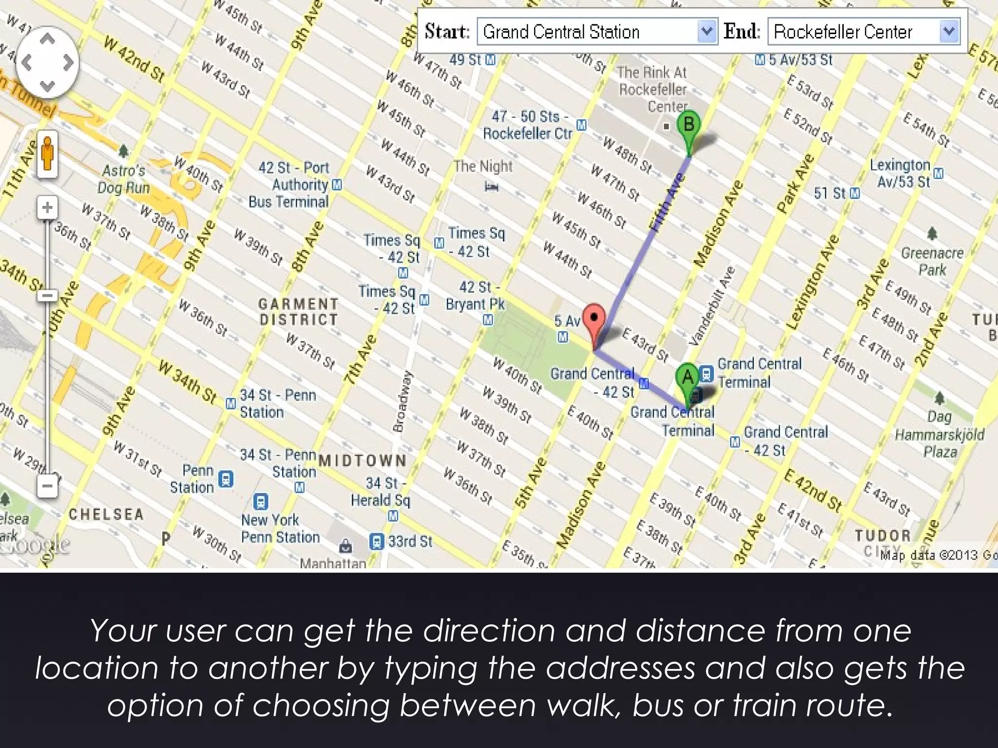 Your user can get the direction and distance from one
location to another by typing the addresses and also gets the
option of choosing between walk, bus or train route.
 